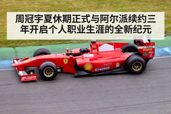 周冠宇夏休期正式与阿尔派续约三年开启个人职业生涯的全新纪元