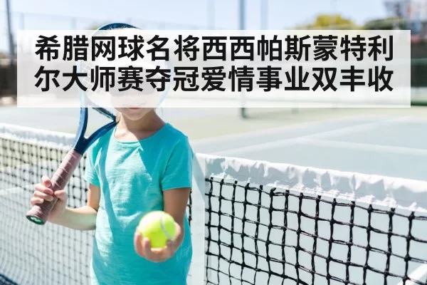 希腊网球名将西西帕斯蒙特利尔大师赛夺冠爱情事业双丰收