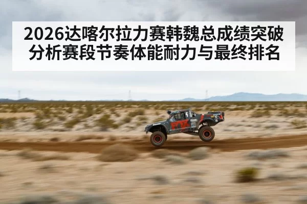 2026达喀尔拉力赛韩魏总成绩突破分析赛段节奏体能耐力与最终排名